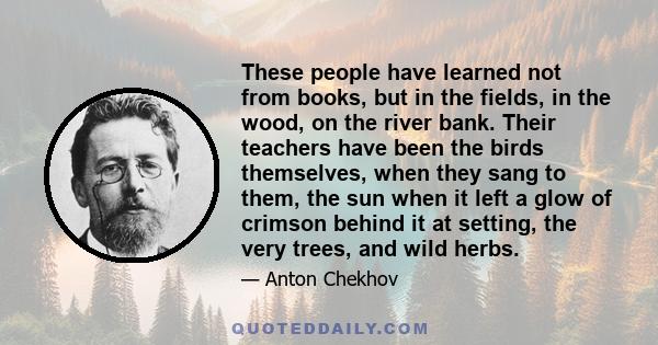 These people have learned not from books, but in the fields, in the wood, on the river bank. Their teachers have been the birds themselves, when they sang to them, the sun when it left a glow of crimson behind it at