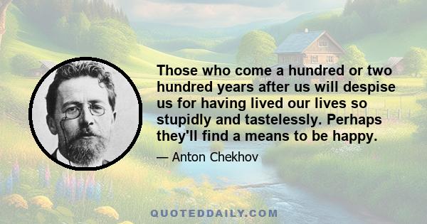 Those who come a hundred or two hundred years after us will despise us for having lived our lives so stupidly and tastelessly. Perhaps they'll find a means to be happy.