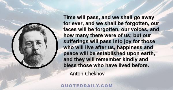 Time will pass, and we shall go away for ever, and we shall be forgotten, our faces will be forgotten, our voices, and how many there were of us; but our sufferings will pass into joy for those who will live after us,