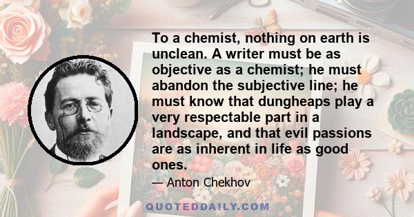 To a chemist, nothing on earth is unclean. A writer must be as objective as a chemist; he must abandon the subjective line; he must know that dungheaps play a very respectable part in a landscape, and that evil passions 