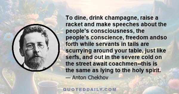 To dine, drink champagne, raise a racket and make speeches about the people's consciousness, the people's conscience, freedom andso forth while servants in tails are scurrying around your table, just like serfs, and out 