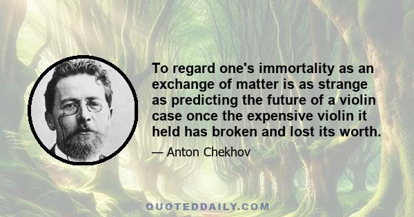 To regard one's immortality as an exchange of matter is as strange as predicting the future of a violin case once the expensive violin it held has broken and lost its worth.