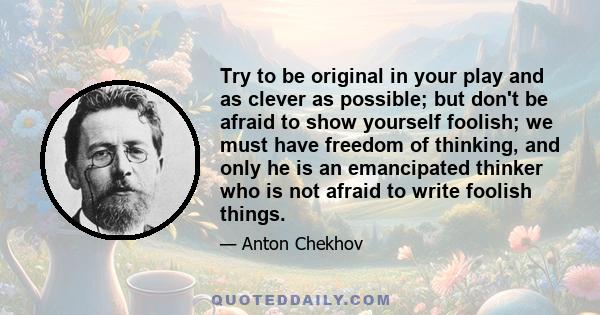 Try to be original in your play and as clever as possible; but don't be afraid to show yourself foolish; we must have freedom of thinking, and only he is an emancipated thinker who is not afraid to write foolish things.