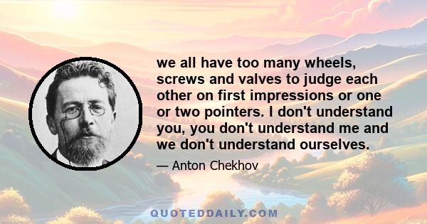 we all have too many wheels, screws and valves to judge each other on first impressions or one or two pointers. I don't understand you, you don't understand me and we don't understand ourselves.