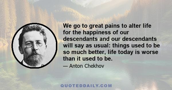 We go to great pains to alter life for the happiness of our descendants and our descendants will say as usual: things used to be so much better, life today is worse than it used to be.