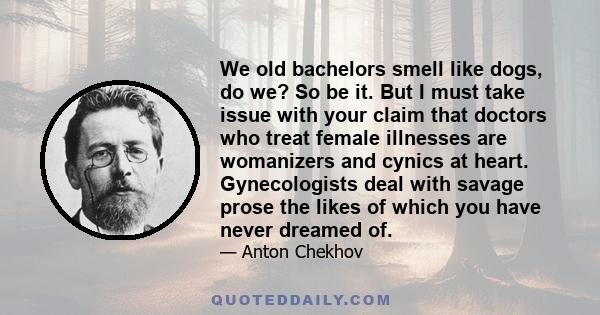 We old bachelors smell like dogs, do we? So be it. But I must take issue with your claim that doctors who treat female illnesses are womanizers and cynics at heart. Gynecologists deal with savage prose the likes of