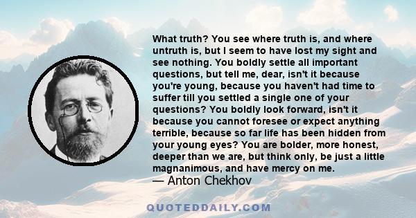 What truth? You see where truth is, and where untruth is, but I seem to have lost my sight and see nothing. You boldly settle all important questions, but tell me, dear, isn't it because you're young, because you