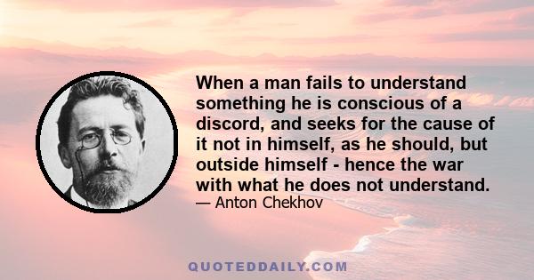 When a man fails to understand something he is conscious of a discord, and seeks for the cause of it not in himself, as he should, but outside himself - hence the war with what he does not understand.