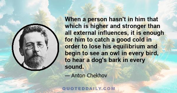 When a person hasn't in him that which is higher and stronger than all external influences, it is enough for him to catch a good cold in order to lose his equilibrium and begin to see an owl in every bird, to hear a