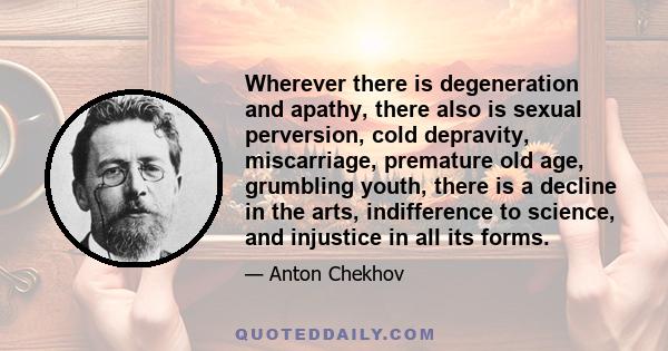 Wherever there is degeneration and apathy, there also is sexual perversion, cold depravity, miscarriage, premature old age, grumbling youth, there is a decline in the arts, indifference to science, and injustice in all