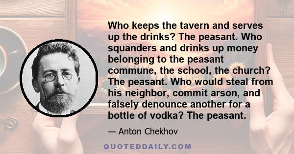 Who keeps the tavern and serves up the drinks? The peasant. Who squanders and drinks up money belonging to the peasant commune, the school, the church? The peasant. Who would steal from his neighbor, commit arson, and