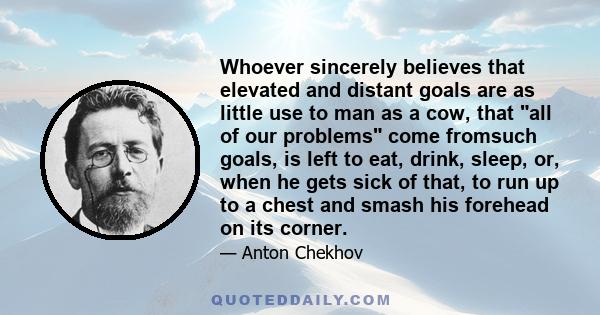 Whoever sincerely believes that elevated and distant goals are as little use to man as a cow, that all of our problems come fromsuch goals, is left to eat, drink, sleep, or, when he gets sick of that, to run up to a