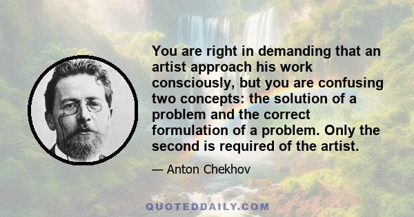 You are right in demanding that an artist approach his work consciously, but you are confusing two concepts: the solution of a problem and the correct formulation of a problem. Only the second is required of the artist.