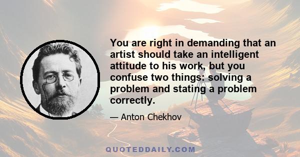 You are right in demanding that an artist should take an intelligent attitude to his work, but you confuse two things: solving a problem and stating a problem correctly.