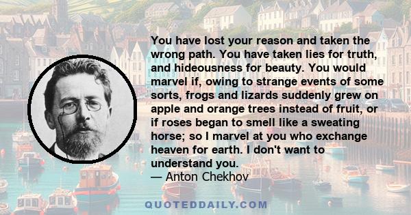 You have lost your reason and taken the wrong path. You have taken lies for truth, and hideousness for beauty. You would marvel if, owing to strange events of some sorts, frogs and lizards suddenly grew on apple and