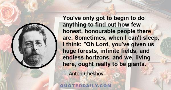 You've only got to begin to do anything to find out how few honest, honourable people there are. Sometimes, when I can't sleep, I think: Oh Lord, you've given us huge forests, infinite fields, and endless horizons, and