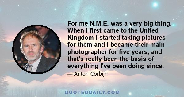 For me N.M.E. was a very big thing. When I first came to the United Kingdom I started taking pictures for them and I became their main photographer for five years, and that's really been the basis of everything I've