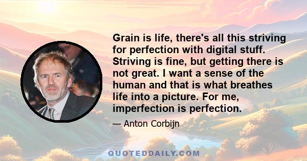 Grain is life, there's all this striving for perfection with digital stuff. Striving is fine, but getting there is not great. I want a sense of the human and that is what breathes life into a picture. For me,