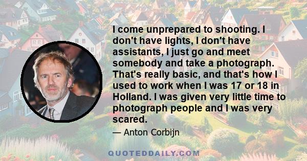 I come unprepared to shooting. I don't have lights, I don't have assistants, I just go and meet somebody and take a photograph. That's really basic, and that's how I used to work when I was 17 or 18 in Holland. I was