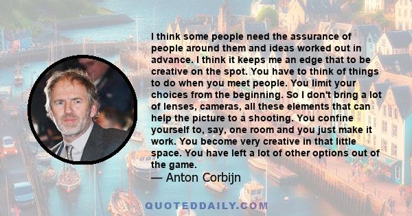 I think some people need the assurance of people around them and ideas worked out in advance. I think it keeps me an edge that to be creative on the spot. You have to think of things to do when you meet people. You