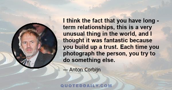 I think the fact that you have long - term relationships, this is a very unusual thing in the world, and I thought it was fantastic because you build up a trust. Each time you photograph the person, you try to do