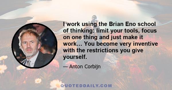 I work using the Brian Eno school of thinking: limit your tools, focus on one thing and just make it work… You become very inventive with the restrictions you give yourself.