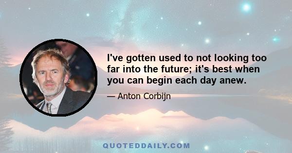 I've gotten used to not looking too far into the future; it's best when you can begin each day anew.