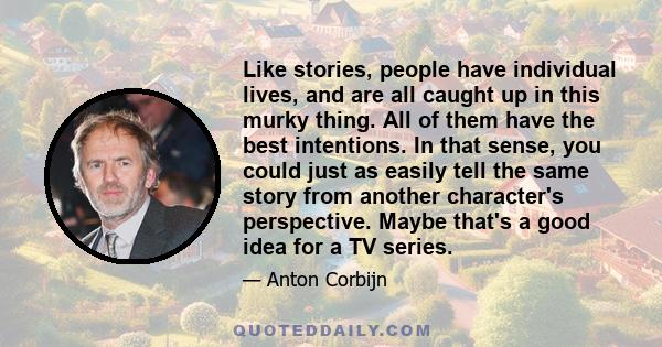 Like stories, people have individual lives, and are all caught up in this murky thing. All of them have the best intentions. In that sense, you could just as easily tell the same story from another character's