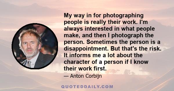 My way in for photographing people is really their work. I'm always interested in what people make, and then I photograph the person. Sometimes the person is a disappointment. But that's the risk. It informs me a lot