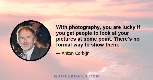 With photography, you are lucky if you get people to look at your pictures at some point. There's no formal way to show them.