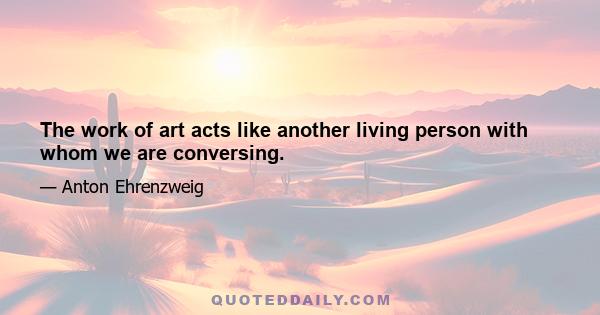 The work of art acts like another living person with whom we are conversing.