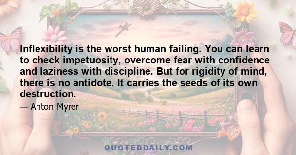 Inflexibility is the worst human failing. You can learn to check impetuosity, overcome fear with confidence and laziness with discipline. But for rigidity of mind, there is no antidote. It carries the seeds of its own