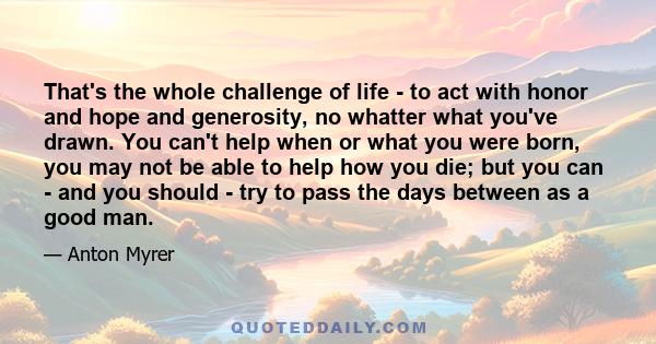 That's the whole challenge of life - to act with honor and hope and generosity, no whatter what you've drawn. You can't help when or what you were born, you may not be able to help how you die; but you can - and you