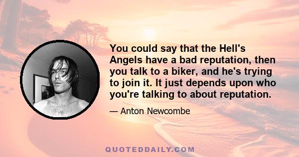 You could say that the Hell's Angels have a bad reputation, then you talk to a biker, and he's trying to join it. It just depends upon who you're talking to about reputation.