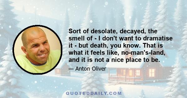 Sort of desolate, decayed, the smell of - I don't want to dramatise it - but death, you know. That is what it feels like, no-man's-land, and it is not a nice place to be.