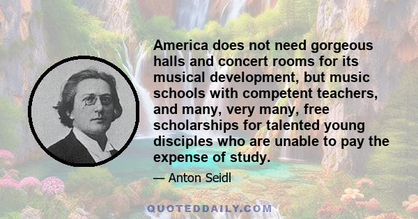 America does not need gorgeous halls and concert rooms for its musical development, but music schools with competent teachers, and many, very many, free scholarships for talented young disciples who are unable to pay