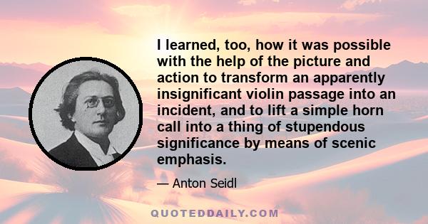 I learned, too, how it was possible with the help of the picture and action to transform an apparently insignificant violin passage into an incident, and to lift a simple horn call into a thing of stupendous