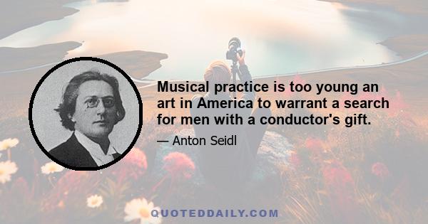 Musical practice is too young an art in America to warrant a search for men with a conductor's gift.