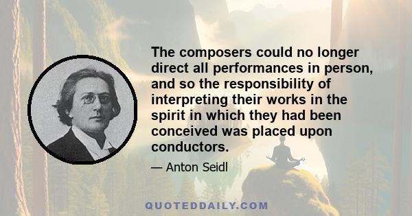 The composers could no longer direct all performances in person, and so the responsibility of interpreting their works in the spirit in which they had been conceived was placed upon conductors.