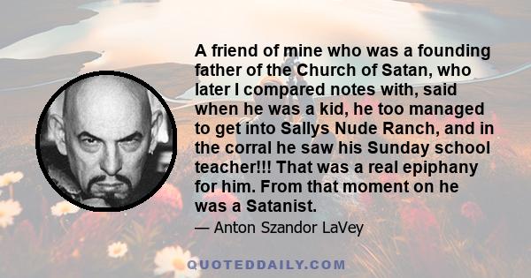 A friend of mine who was a founding father of the Church of Satan, who later I compared notes with, said when he was a kid, he too managed to get into Sallys Nude Ranch, and in the corral he saw his Sunday school