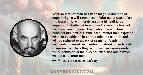 After an inferior man has been taught a doctrine of superiority he will remain as inferior as he was before his lesson. He will merely assume himself to be superior, and attempt to employ his recently-learned tactics