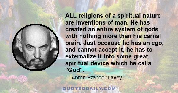 ALL religions of a spiritual nature are inventions of man. He has created an entire system of gods with nothing more than his carnal brain. Just because he has an ego, and cannot accept it, he has to externalize it into 