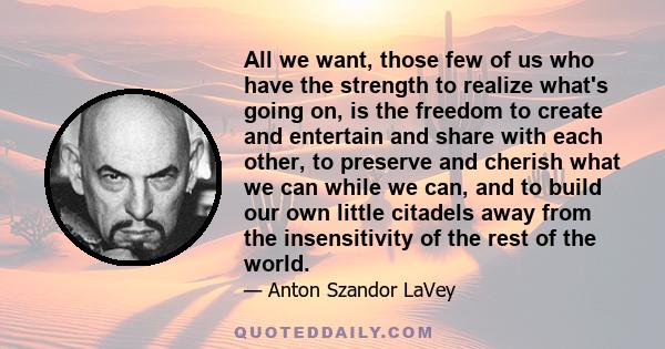 All we want, those few of us who have the strength to realize what's going on, is the freedom to create and entertain and share with each other, to preserve and cherish what we can while we can, and to build our own