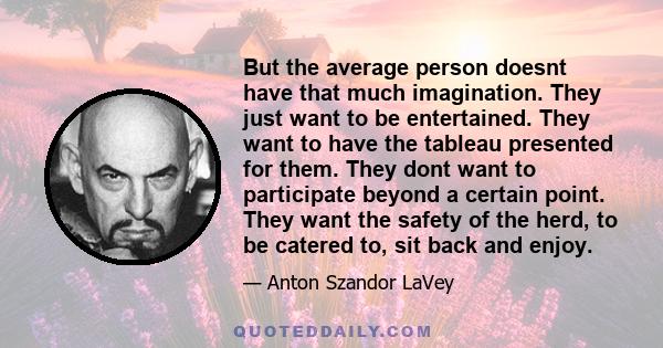 But the average person doesnt have that much imagination. They just want to be entertained. They want to have the tableau presented for them. They dont want to participate beyond a certain point. They want the safety of 