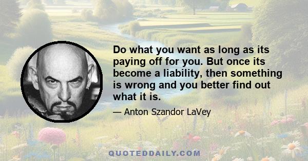 Do what you want as long as its paying off for you. But once its become a liability, then something is wrong and you better find out what it is.