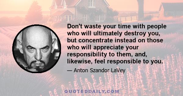 Don't waste your time with people who will ultimately destroy you, but concentrate instead on those who will appreciate your responsibility to them, and, likewise, feel responsible to you.