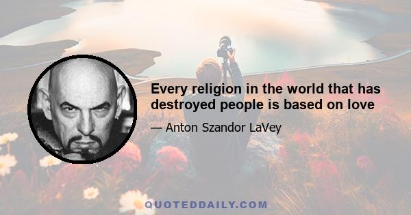 Every religion in the world that has destroyed people is based on love