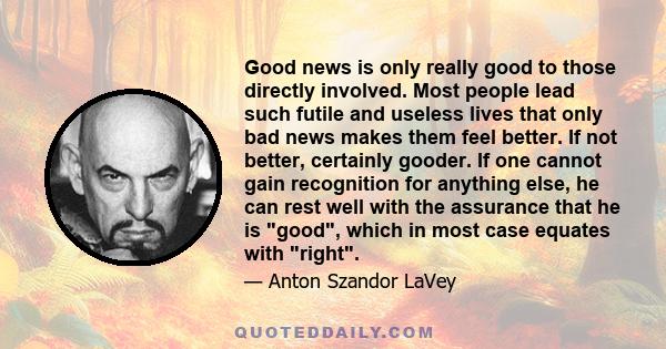 Good news is only really good to those directly involved. Most people lead such futile and useless lives that only bad news makes them feel better. If not better, certainly gooder. If one cannot gain recognition for