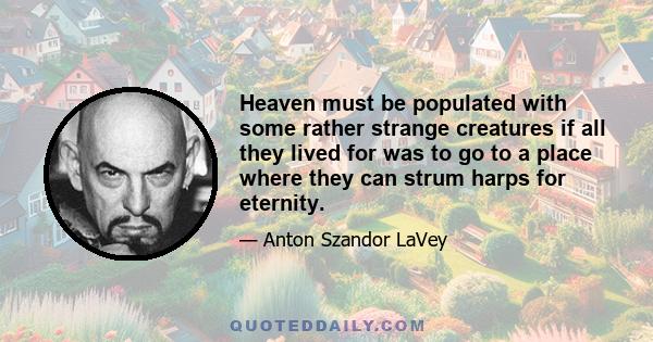 Heaven must be populated with some rather strange creatures if all they lived for was to go to a place where they can strum harps for eternity.