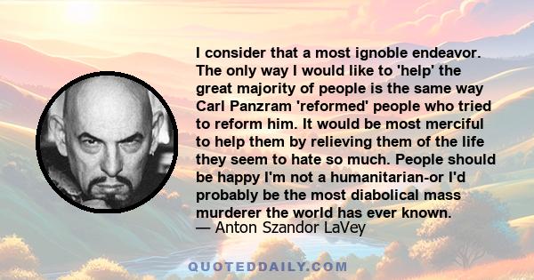 I consider that a most ignoble endeavor. The only way I would like to 'help' the great majority of people is the same way Carl Panzram 'reformed' people who tried to reform him. It would be most merciful to help them by 